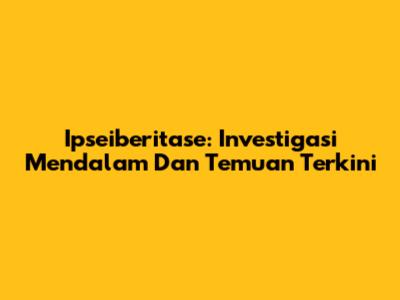 Ipseiberitase: Investigasi Mendalam Dan Temuan Terkini