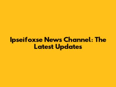 Ipseifoxse News Channel: The Latest Updates