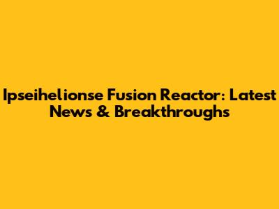 Ipseihelionse Fusion Reactor: Latest News & Breakthroughs