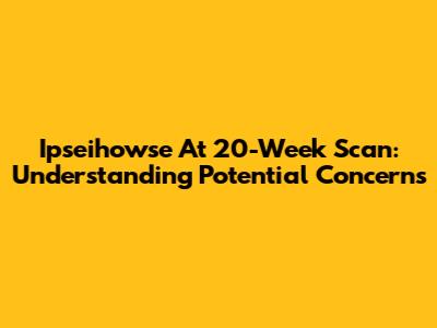 Ipseihowse At 20-Week Scan: Understanding Potential Concerns
