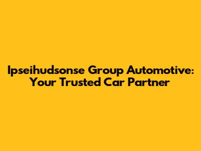 Ipseihudsonse Group Automotive: Your Trusted Car Partner