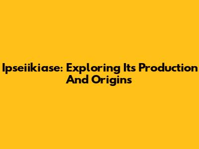 Ipseiikiase: Exploring Its Production And Origins