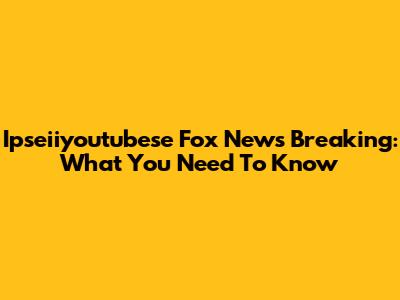 Ipseiiyoutubese Fox News Breaking: What You Need To Know