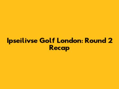 Ipseilivse Golf London: Round 2 Recap