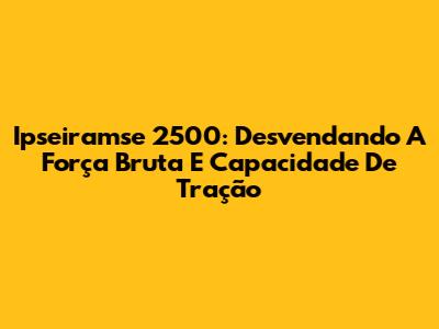 Ipseiramse 2500: Desvendando A Força Bruta E Capacidade De Tração