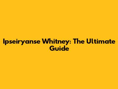 Ipseiryanse Whitney: The Ultimate Guide