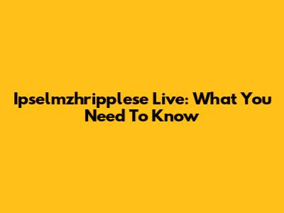 Ipselmzhripplese Live: What You Need To Know