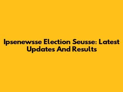 Ipsenewsse Election Seusse: Latest Updates And Results