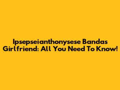 Ipsepseianthonysese Banda's Girlfriend: All You Need To Know!