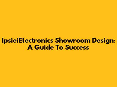 IpsieiElectronics Showroom Design: A Guide To Success