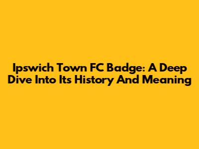 Ipswich Town FC Badge: A Deep Dive Into Its History And Meaning