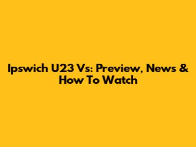 Ipswich U23 Vs: Preview, News & How To Watch