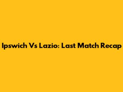 Ipswich Vs Lazio: Last Match Recap