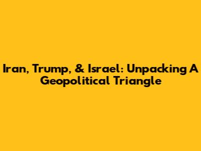 Iran, Trump, & Israel: Unpacking A Geopolitical Triangle