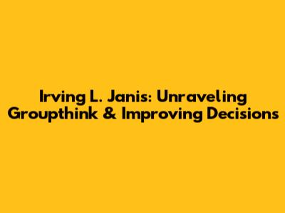 Irving L. Janis: Unraveling Groupthink & Improving Decisions