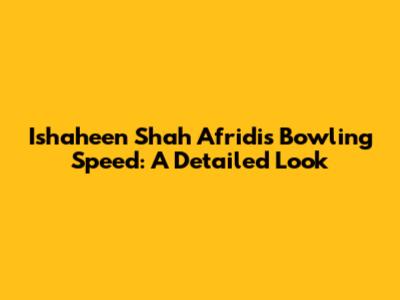 Ishaheen Shah Afridi's Bowling Speed: A Detailed Look