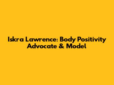 Iskra Lawrence: Body Positivity Advocate & Model