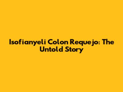 Isofianyeli Colon Requejo: The Untold Story