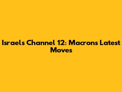Israel's Channel 12: Macron's Latest Moves