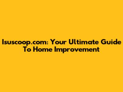 Isuscoop.com: Your Ultimate Guide To Home Improvement