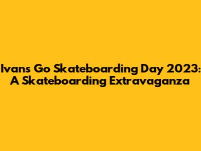 Ivan's Go Skateboarding Day 2023: A Skateboarding Extravaganza