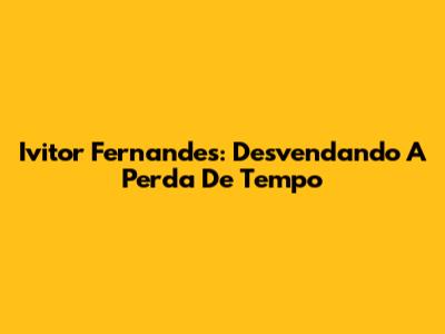 Ivitor Fernandes: Desvendando A Perda De Tempo