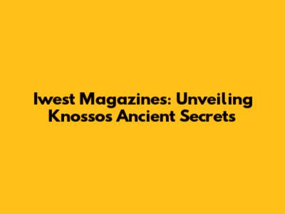 Iwest Magazines: Unveiling Knossos' Ancient Secrets