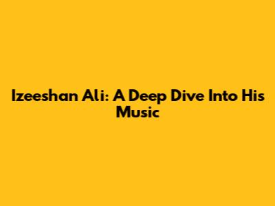 Izeeshan Ali: A Deep Dive Into His Music