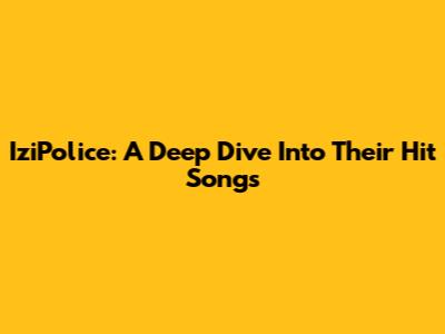 IziPolice: A Deep Dive Into Their Hit Songs