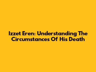 Izzet Eren: Understanding The Circumstances Of His Death