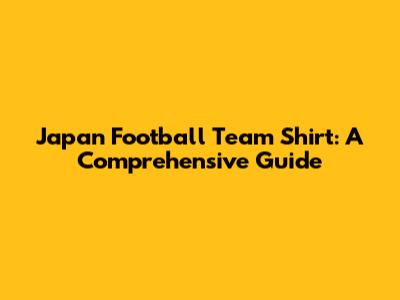 Japan Football Team Shirt: A Comprehensive Guide