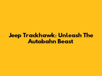 Jeep Trackhawk: Unleash The Autobahn Beast