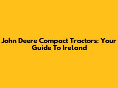 John Deere Compact Tractors: Your Guide To Ireland