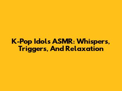 K-Pop Idols ASMR: Whispers, Triggers, And Relaxation