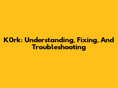 K0rk: Understanding, Fixing, And Troubleshooting