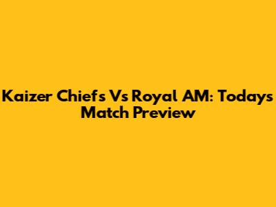 Kaizer Chiefs Vs Royal AM: Today's Match Preview