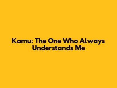 Kamu: The One Who Always Understands Me
