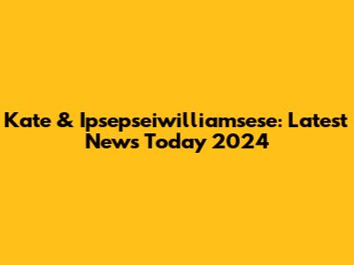 Kate & Ipsepseiwilliamsese: Latest News Today 2024