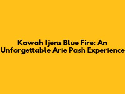 Kawah Ijen's Blue Fire: An Unforgettable Arie Pash Experience