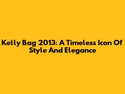 Kelly Bag 2013: A Timeless Icon Of Style And Elegance