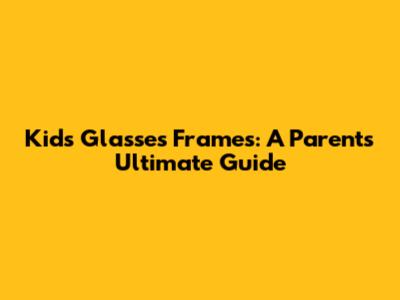 Kids' Glasses Frames: A Parent's Ultimate Guide