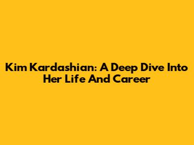 Kim Kardashian: A Deep Dive Into Her Life And Career