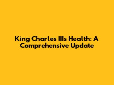 King Charles III's Health: A Comprehensive Update