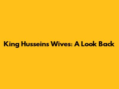 King Hussein's Wives: A Look Back