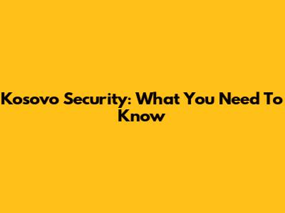 Kosovo Security: What You Need To Know