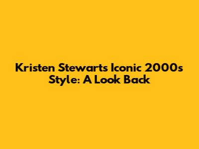 Kristen Stewart's Iconic 2000s Style: A Look Back