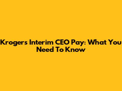 Kroger's Interim CEO Pay: What You Need To Know