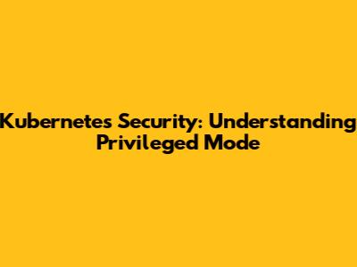 Kubernetes Security: Understanding Privileged Mode