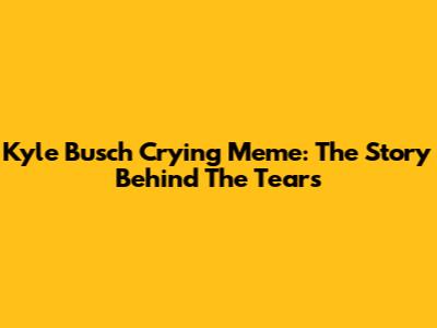 Kyle Busch Crying Meme: The Story Behind The Tears