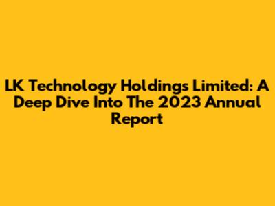 LK Technology Holdings Limited: A Deep Dive Into The 2023 Annual Report